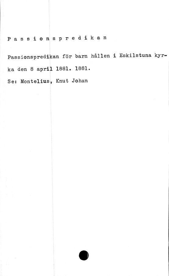  ﻿Passionspredikan
Passionspredikan för barn hållen i Eskilstuna kyr-
ka den 8 april 1881. 1881.
Se» Montelius, Knut Johan