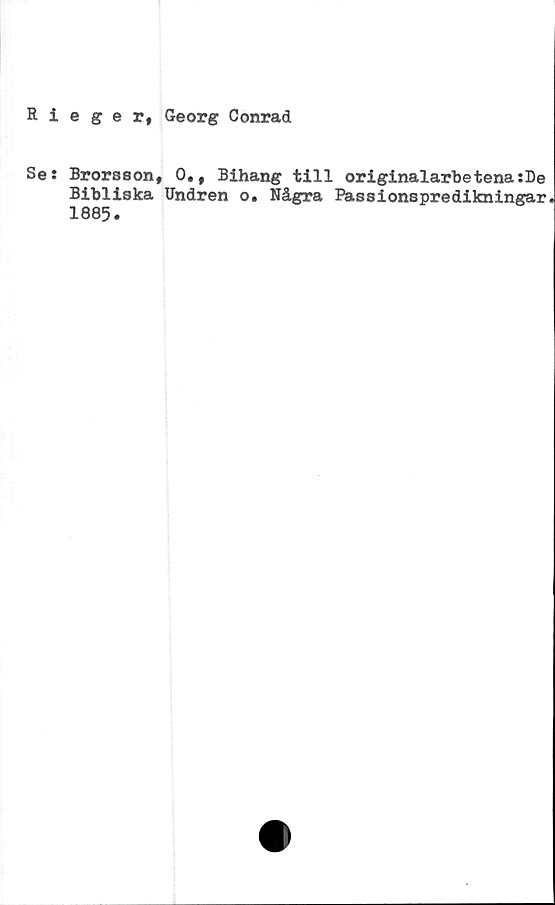  ﻿Rieger, Georg Conrad
Se:
Brorsson, 0., Bihang till originalarbetena:De
Bibliska Undren o. Några Passionspredikningar
1885.