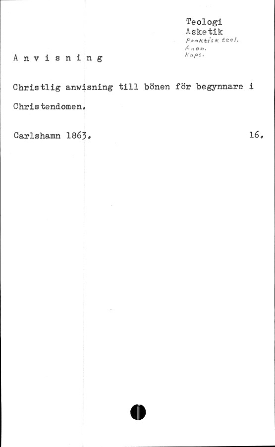  ﻿Anvisning
Teologi
Asketik
Pb&Ktis* étct.
An en.
Ka/os.
Christlig anwisning till hönen för hegynnare i
Chris tendomen.
Carlshamn 1863#	16