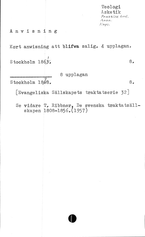  ﻿Teologi
Asketik
Pr-afct/rAC éeo/,
A*or\.
Å'aps.
Anvisning
Kort anwisning att blifwa salig, 4 upplagan.
i
Stockholm 186j^	8,
_______________ 8 upplagan
Stockholm	8,
[Evangeliska Sällskapets traktatserie 32]
Se vidare T, Ribbner, De svenska traktatsäll-
skapen 1808-1856,(1957)