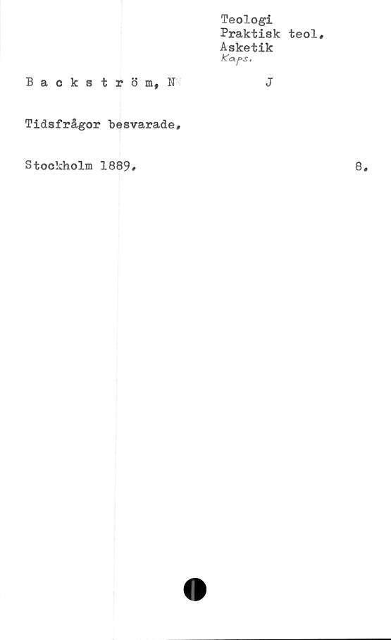  ﻿Teologi
Praktisk teol.
Asketik
Kaps,
Backström, N	J
Tidsfrågor Besvarade,
Stockholm 1889