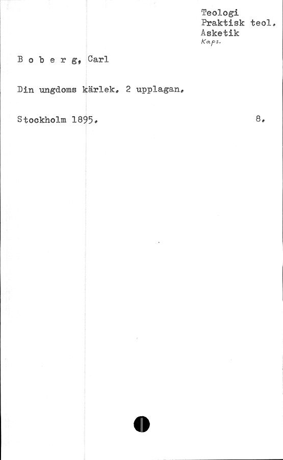  ﻿Teologi
Praktisk teol.
Asketik
K<xps.
Boberg, Carl
Din ungdoms kärlek, 2 upplagan.
Stockholm 1895
8