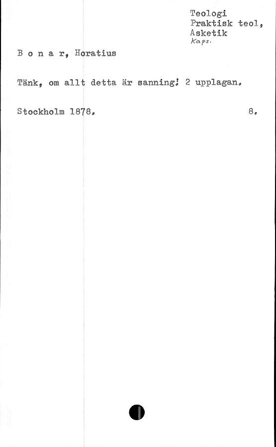  ﻿Teologi
Praktisk teol,
Asketik
ka-fS.
Bonar, Horatius
Tänk, om allt detta är sanning,1 2 upplagan.
Stockholm 1878
8