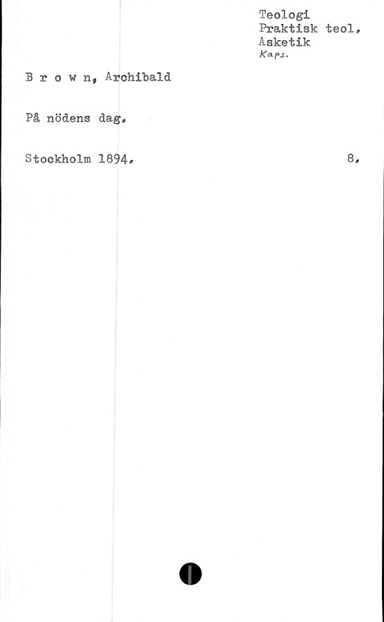  ﻿Teologi
Praktisk teol
Asketik
Ka-ps.
Brown, Archibald
På nödens dag.
Stockholm 1894
8
