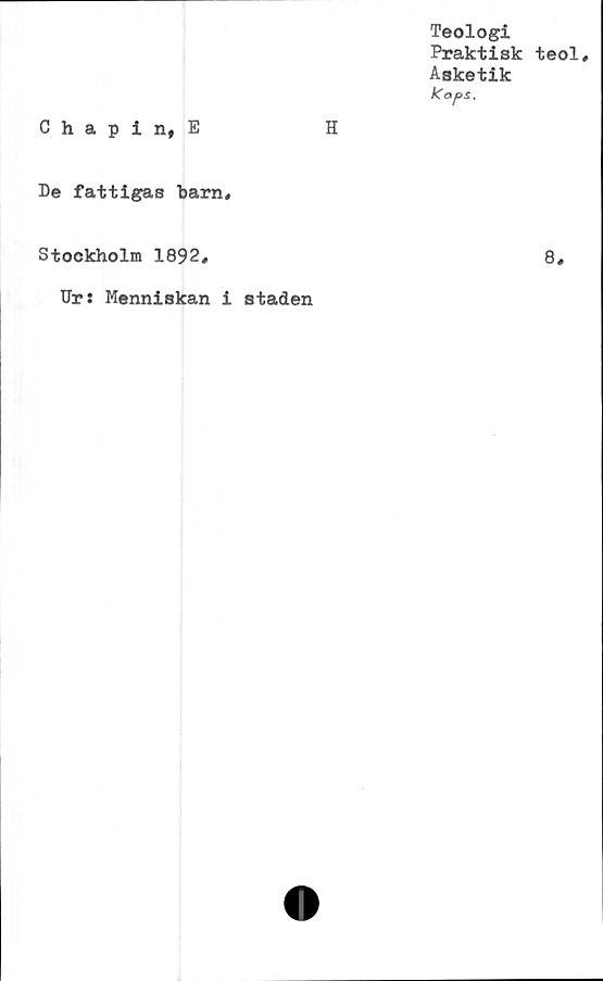  ﻿Teologi
Praktisk teol.
Asketik
Kaps.
Chapin, E	H
De fattigas barn.
Stockholm 1892,	8,
Ur: Menniskan i staden