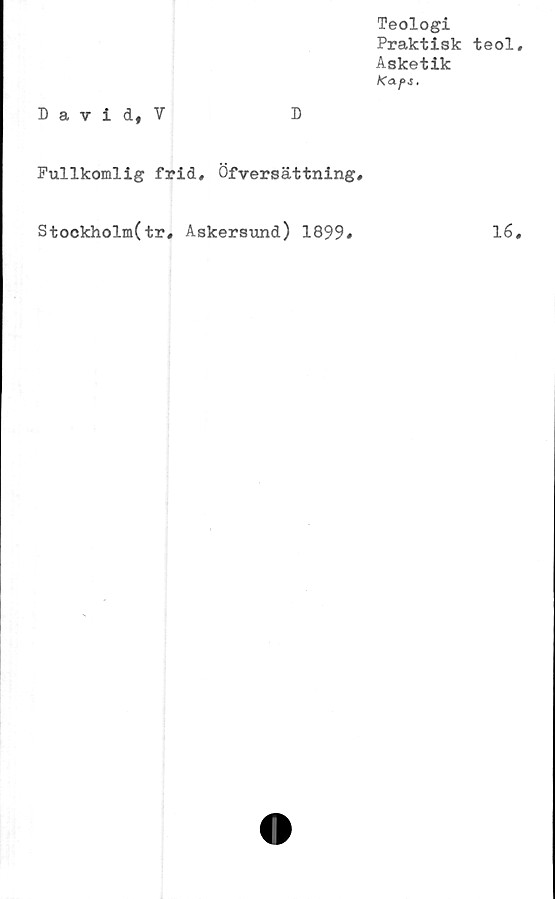  ﻿Teologi
Praktisk teol
Asketik
Kaps.
David, V	D
Fullkomlig frid, Öfversättning,
Stockholm(tr, Askersund) 1899#	16
