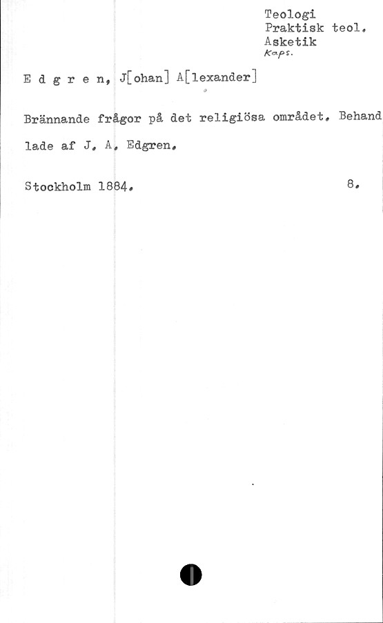  ﻿Teologi
Praktisk teol.
Asketik
Edgren, j[ohan] A[lexander]
Brännande frågor på det religiösa området# Behand
lade af J# A, Edgren,
Stockholm 1884#
8