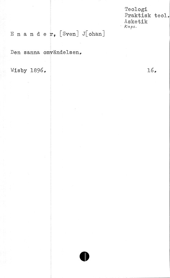  ﻿Enander, [Sven] j[ohan]
Den sanna omvändelsen#
Wlsby 1896.
Teologi
Praktisk teol.
Asketik
Kaps.
16.