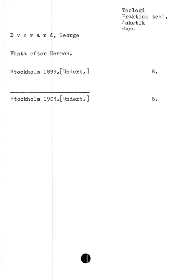  ﻿Teologi
Praktisk teol.
Asketik
Kaps*
Everard, George
Vänta efter Herren,
Stockholm 1899«[Hndert,]	8,
Stookholm 1903#[Undert,]
8