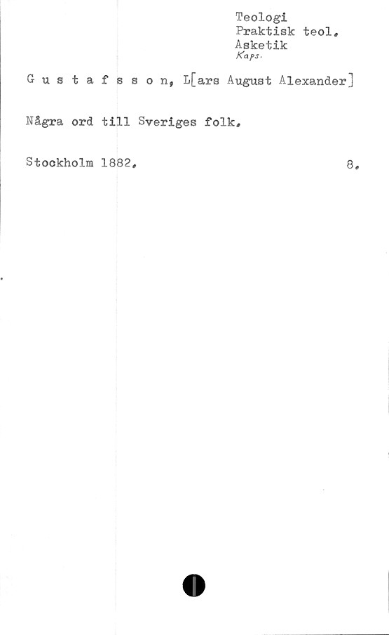  ﻿Teologi
Praktisk teol.
Asketik
Kaps-
Gustafsson, L[ars August Alexander]
Några ord till Sveriges folk.
Stockholm 1882
8