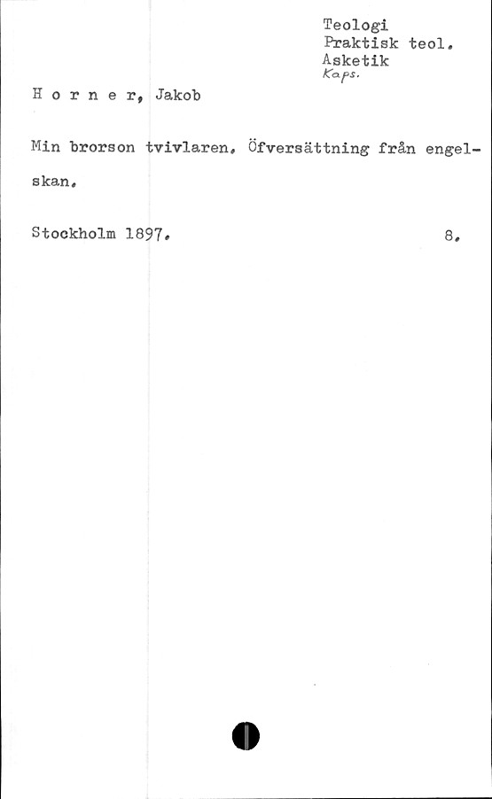  ﻿Teologi
Praktisk teol.
Asketik
K<X [>$.
Horner, Jakob
Min brorson tvivlaren, Öfversättning från engel-
skan.
Stockholm 1897
8