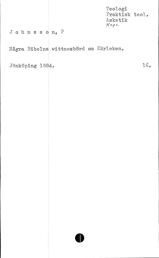  ﻿Teologi
Praktisk teol#
Asketik
Ka-f>S-
Johnsson, P
Några Bibelns vittnesbörd om Kärleken#
Jönköping 1884
16