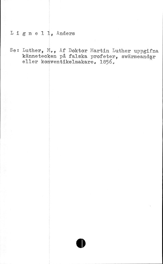  ﻿Lignell, Anders
Se: Luther, M,, Af Doktor Martin Luther uppgifna
kännetecken på falska profeter, swärmeand§,r
eller konventikelmakare, 1856,