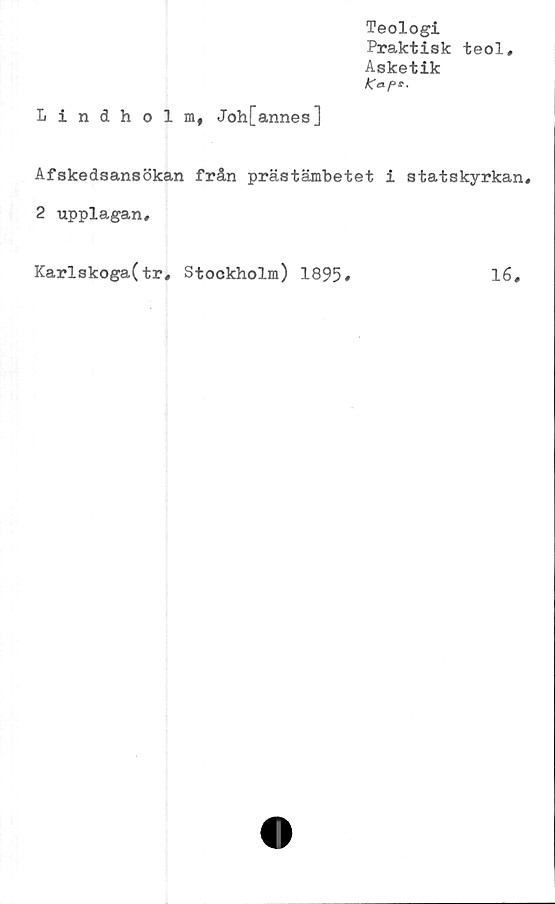  ﻿Teologi
Praktisk teol.
Asketik
Kapt.
Lindholm, Joh[annes]
Afskedsansökan från prästämbetet i statskyrkan,
2 upplagan.
Karlskoga(tr, Stockholm) 1895
16