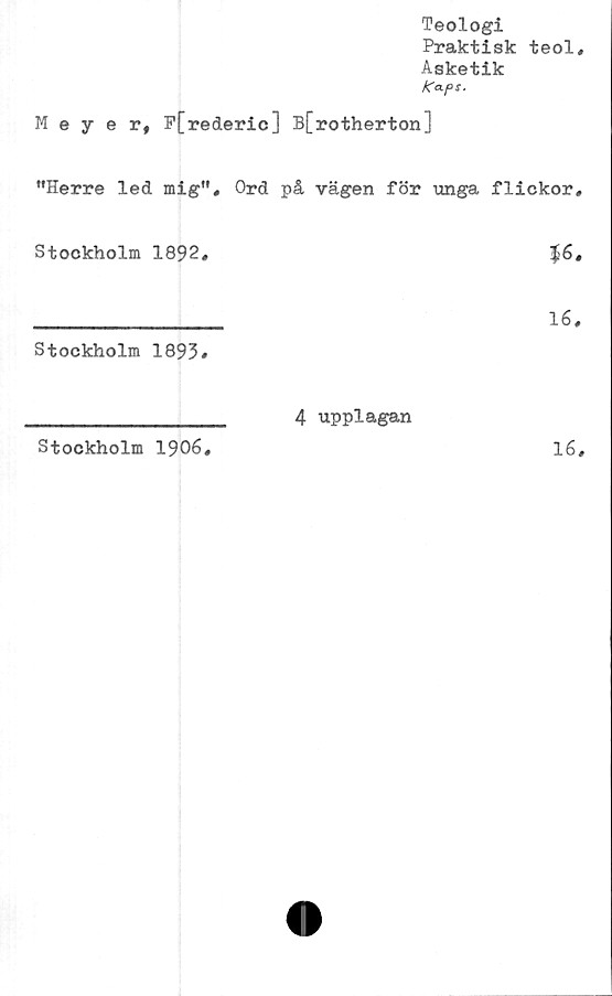  ﻿Teologi
Praktisk teol.
Asketik
Ka.ps.
Meyer, P[rederic] B[rotherton]
”Herre led mig”, Ord på vägen för unga flickor.
Stockholm 1892,	$6,
_________________ 16,
Stockholm 1893#
Stockholm 1906
4 upplagan
16