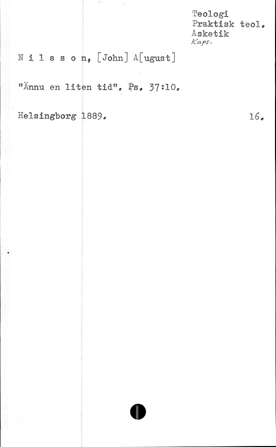  ﻿Teologi
Praktisk teol
Asketik
KafS.
Nilsson, [John] A[ugust]
"Ännu en liten tid", Ps, 37*10.
Helsingborg 1889
lé