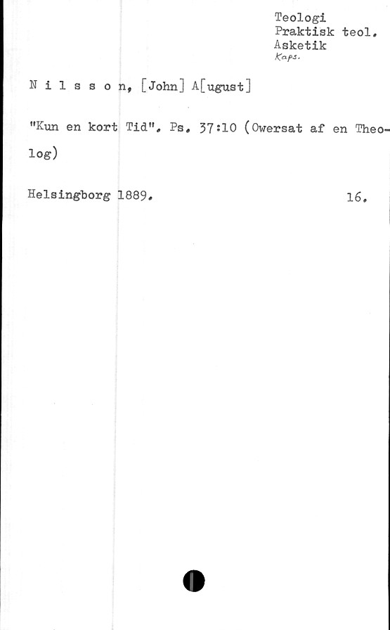  ﻿Teologi
Praktisk teol.
Asketik
Kaf>S.
Nilsson, [John] A[ugust]
"Kun en kort Tid", Ps, 37*10 (Owersat af en Theo'
log)
Helsingborg 1889
16