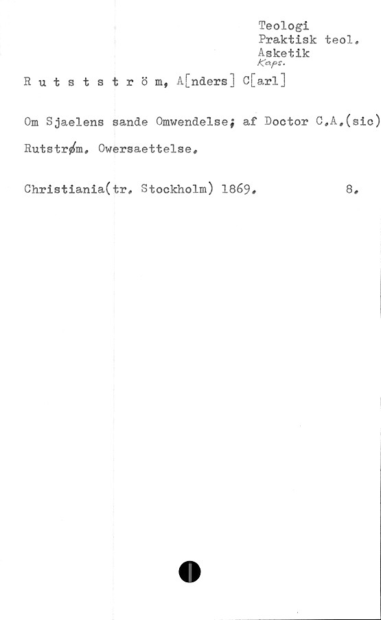 ﻿Teologi
Praktisk teol.
Asketik
Kaps.
Rutstström, A[nders] C[arl]
Om Sjaelens sande Omwendelse; af Doctor C,A#(sic)
Rutström, Owersaettelse,
Christiania(tr, Stockholm) 1869
8