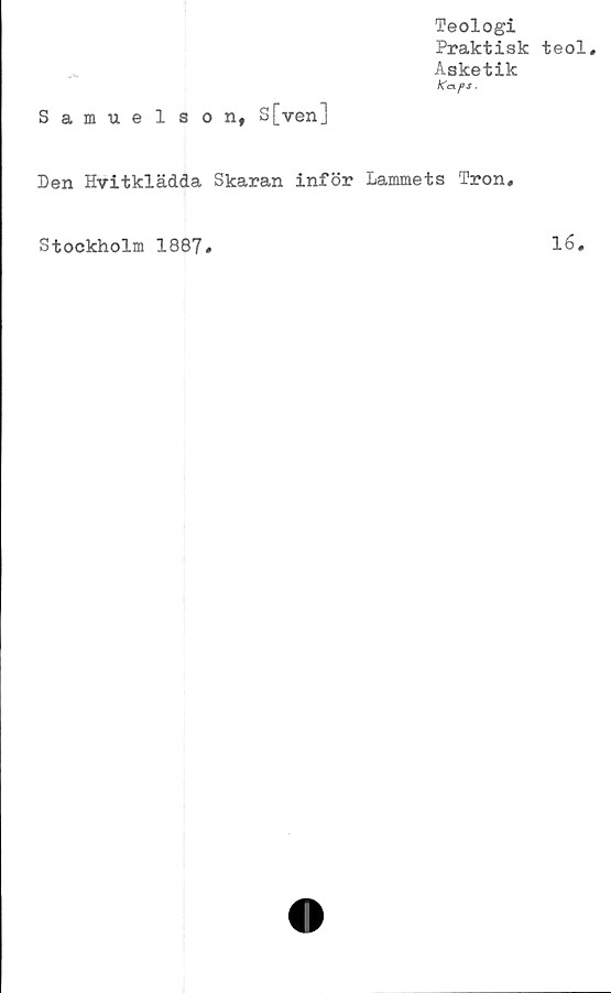 ﻿Teologi
Praktisk teol.
Asketik
KexfS.
Samuelson, S[ven]
Den Hvitklädda Skaran inför Lammets Tron,
Stockholm 1887
16