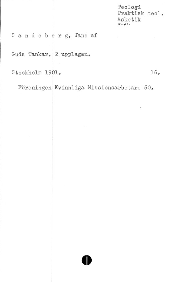  ﻿Teologi
Praktisk teol.
Asketik
KexpS .
Sandeberg, Jane af
Guds Tankar. 2 upplagan,
Stockholm 1901,	16,
Föreningen Kvinnliga Missionsarbetare 60
