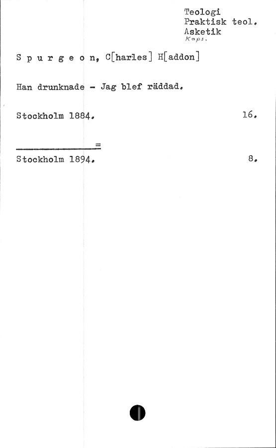 ﻿Teologi
Praktisk teol
Asketik
Kapj ,
Spurgeon, C[harles] H[addon]
Han drunknade - Jag blef räddad.
Stockholm 1884,	16
Stockholm 1894
8