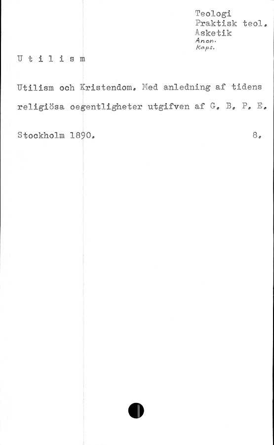  ﻿Teologi
Praktisk teol.
Asketik
Anon*
Utilism
Utilism och Kristendom, Med anledning af tidens
religiösa oegentligheter utgifven af G, B, P, E,
8,
Stockholm 1890