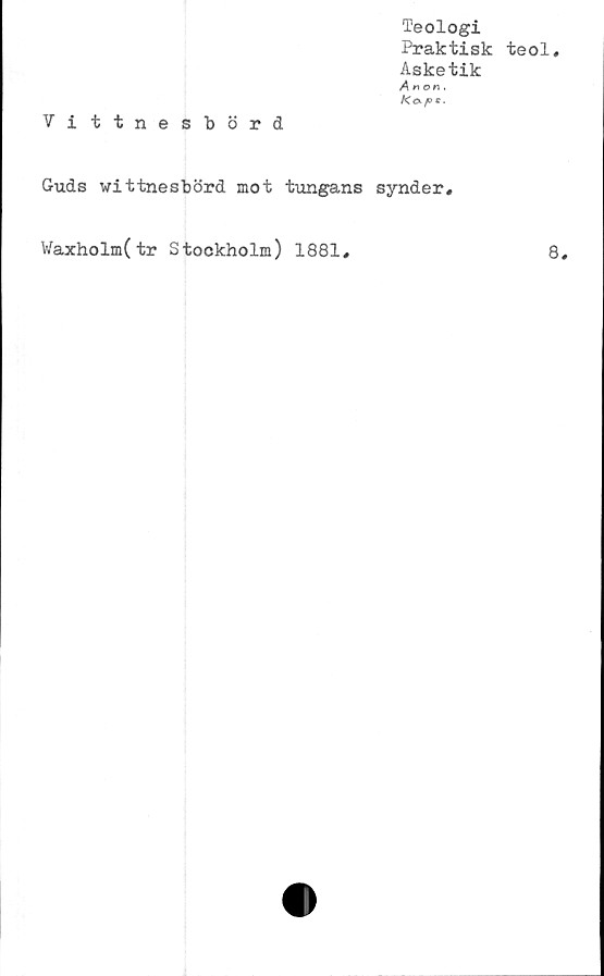  ﻿Teologi
Praktisk teol.
Asketik
^(10(1.
Vittnesbörd
Guds wittnesbörd mot tungans synder.
8,
Waxholm(tr Stockholm) 1881
