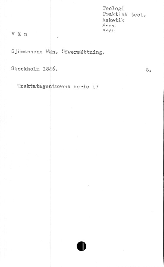  ﻿Vän
Teologi
Praktisk teol.
Asketik
Ar\on.
Kaps .
Sjömannens Wän, Öfwersättning,
Stockholm 1846.
Traktatagenturens serie 17