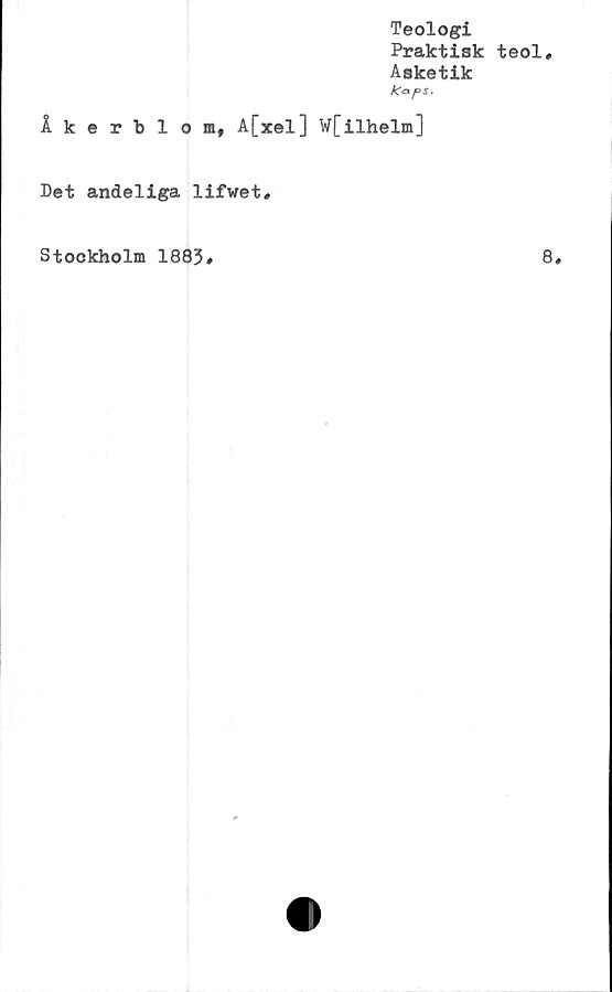  ﻿Teologi
Praktisk teol.
Asketik
Kcxps.
Åkerblom, A[xel] W[ilhelm]
Det andeliga lifwet#
Stockholm 1883»	8»
