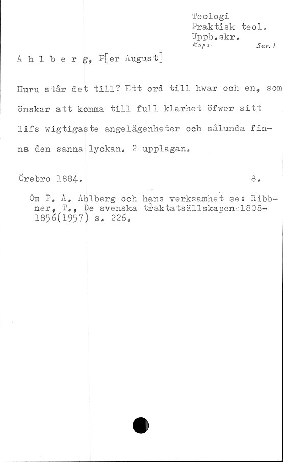  ﻿Ahlberg, P[er August]
Teologi
Praktisk teol.
Uppb,skr,
SeK I
Huru står det till? Ett ord till hwar och en, som
önskar att komma till full klarhet öfwer sitt
lifs wigtigaste angelägenheter och sålunda fin-
na den sanna lyckan, 2 upplagan,
Örebro 1884,	8,
Om P, A, Ahlberg och hans verksamhet se: Ribb-
ner, T,, be svenska traktatsällskapen 1808-
1856(1957) s, 226,