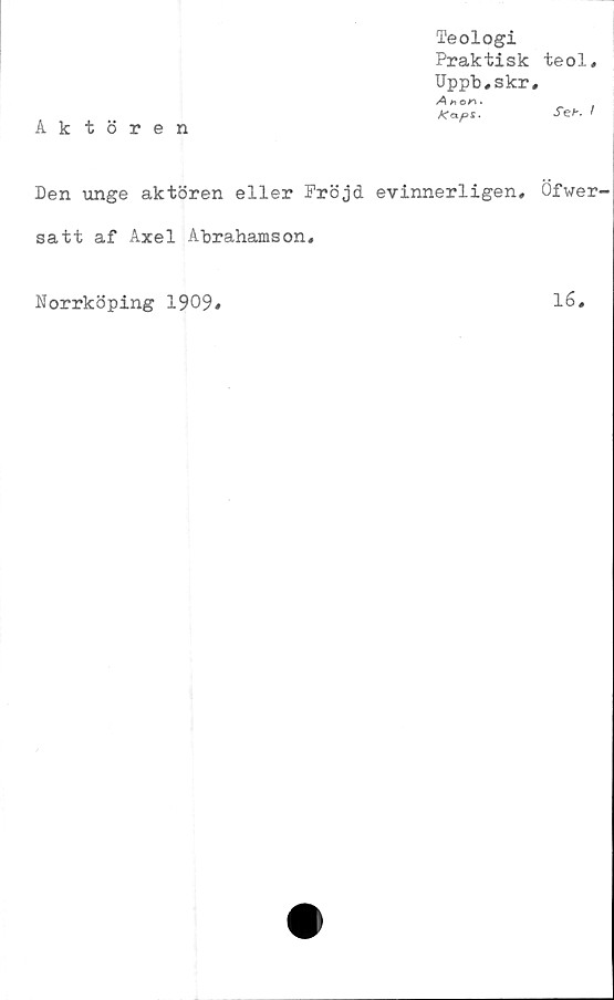  ﻿Aktören
Teologi
Praktisk
Uppb.skr
A h or\ •
Kaps.
Den unge aktören eller Fröjd evinnerligen,
satt af Axel Abrahamson.
Norrköping 1909«
teol,
Seb, I
Öfwer-
16.
