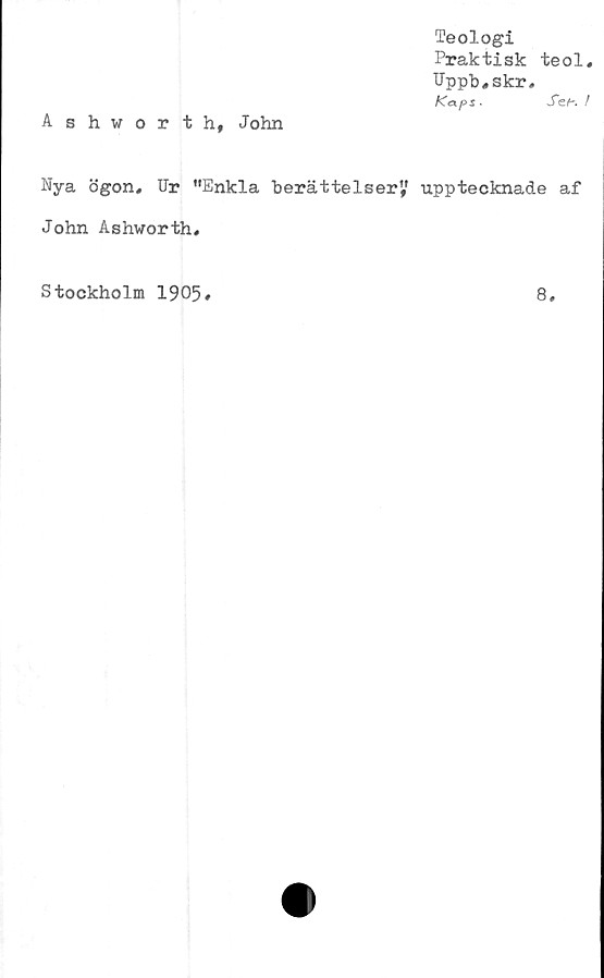  ﻿Teologi
Praktisk teol,
Uppb,skr,
Kaps ■	Sef~. /
Ashworth, John
Nya ögon. Ur "Enkla berättelser" upptecknade af
John Ashworth,
Stockholm 1905
8