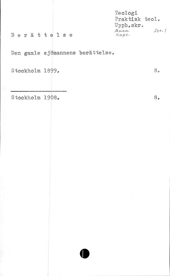  ﻿Berättelse
Teologi
Praktisk teol,
Uppb,skr,
Arton-	Set.
Kaps-
Den gamle sjömannens berättelse.
Stockholm 1899»
8,
Stockholm 1908
8