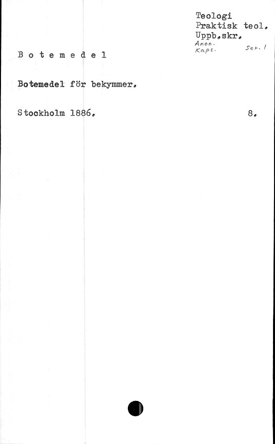  ﻿Botemedel
Teologi
Praktisk
Uppb#skr
Anetfi.
<«/»*•
Botemedel för bekymmer#
teol#
Seh. I
Stockholm 1886#
8