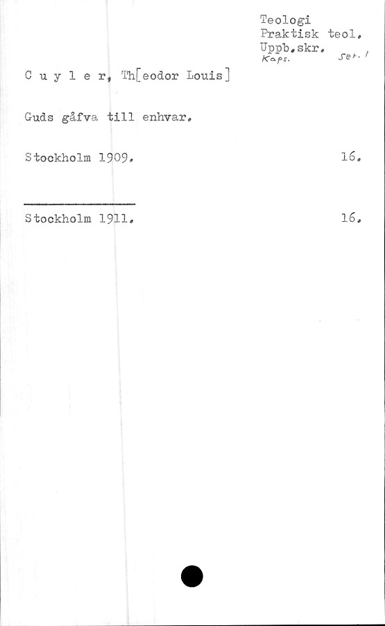  ﻿Cuyler, Th[eodor Louis]
Guds gåfva till
Stockholm 1909»
Stockholm 1911#
Teologi
Praktisk teol,
Uppb,skr,	,
Kcf>s.	'
enhvar.
16,
16,