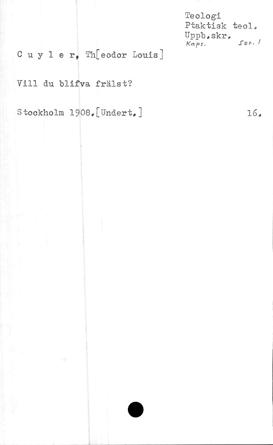  ﻿Teologi
Ptaktisk
Uppt^skr
K<zps.
Cuyler# Th[eodor Louis]
Vill du blifva frälst?
teol,
feb
Stockholm 1908,[Undert,]
16
