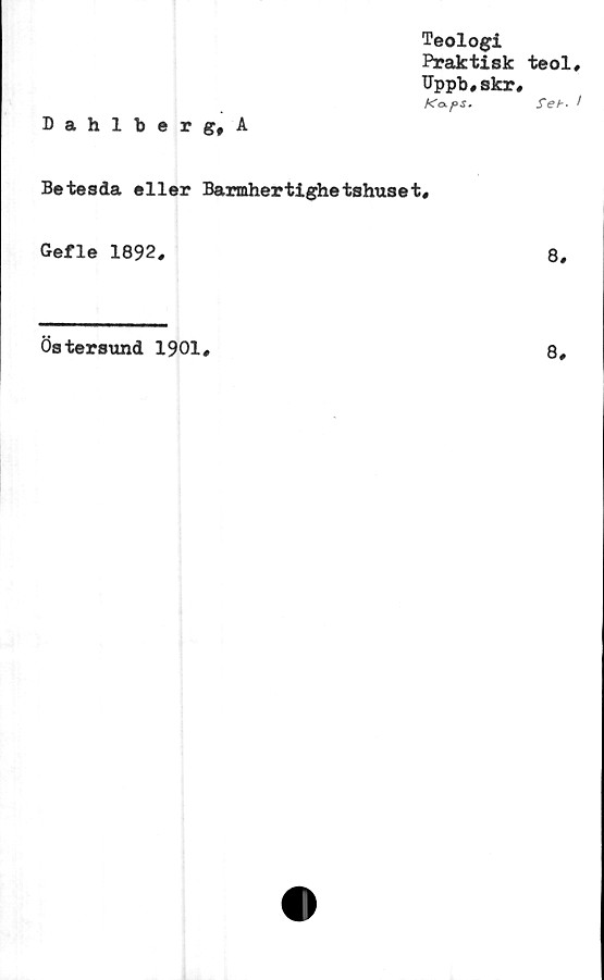  ﻿Teologi
Praktisk teol
Uppb,skr,
K<x f>s.	feb'
Dahlberg, A
Betesda eller Barmhertighetshuset,
Gefle 1892,	8,
Östersund 1901,
8,