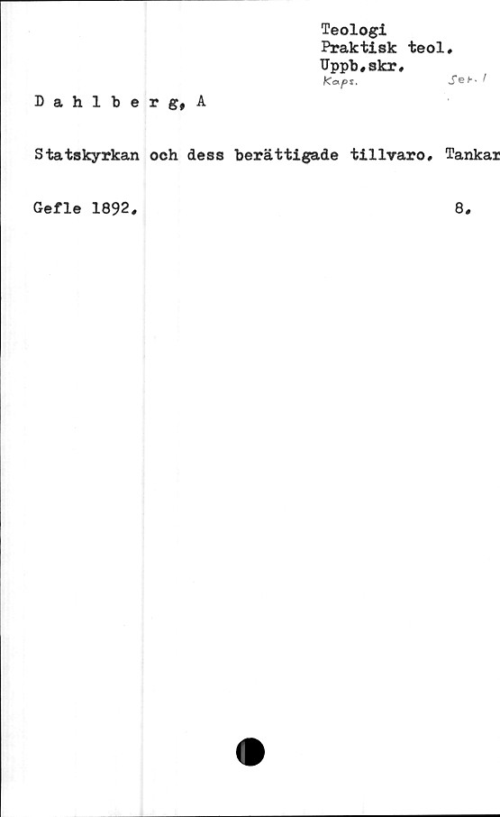  ﻿Dahlberg, A
Teologi
Praktisk teol.
Uppb,skr,
Kapi.	I
Statskyrkan och dess berättigade tillvaro. Tankar
Gefle 1892
8