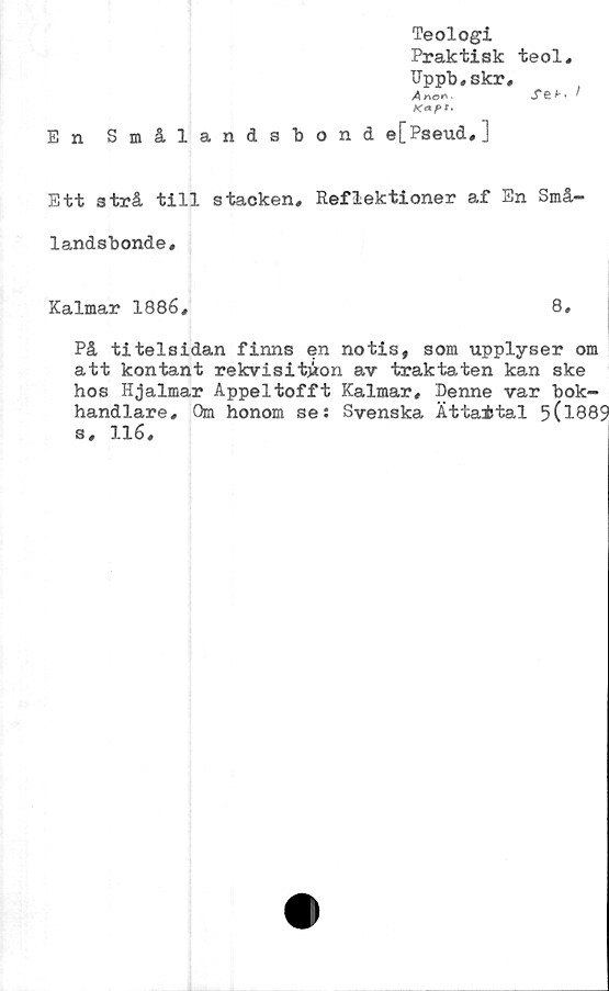  ﻿Teologi
Praktisk teol,
Uppb,skr,
A n©n .	jT8 ^ ^
K*pt‘
En Smålandsbond e[Pseud,]
Ett strå till stacken. Reflektioner af En Små-
landsbonde.
Kalmar 1886,	8,
På titelsidan finns en notis, som upplyser om
att kontant rekvisitjion av traktaten kan ske
hos Hjalmar Appeltofft Kalmar, Denne var bok-
handlare, Qm honom se: Svenska Ättaital 5(l889
s, 116,