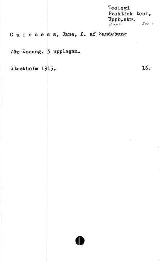  ﻿Teologi
Praktisk
Uppb,skr
Ko/öS.
Guinness, Jane, f, af Sandeberg
Vår Konung, 3 upplagan#
teol#
fet- /
Stoekholm 1915#
16,