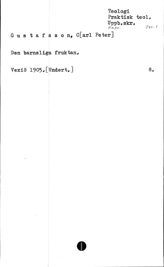  ﻿Teologi
Praktisk
Uppb,skr
Xc^ps,
Gustafsson, C[arl Peter]
Den barnsliga fruktan.
teol,
Set- I
Vexiö 1905,[Undert,]
8