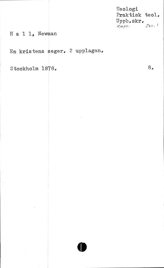  ﻿Teologi
Praktisk teol,
IJppb.skr,
Tst- I
Hall, Newman
En kris tens seger, 2 upplagan.
Stockholm 1878,	8,