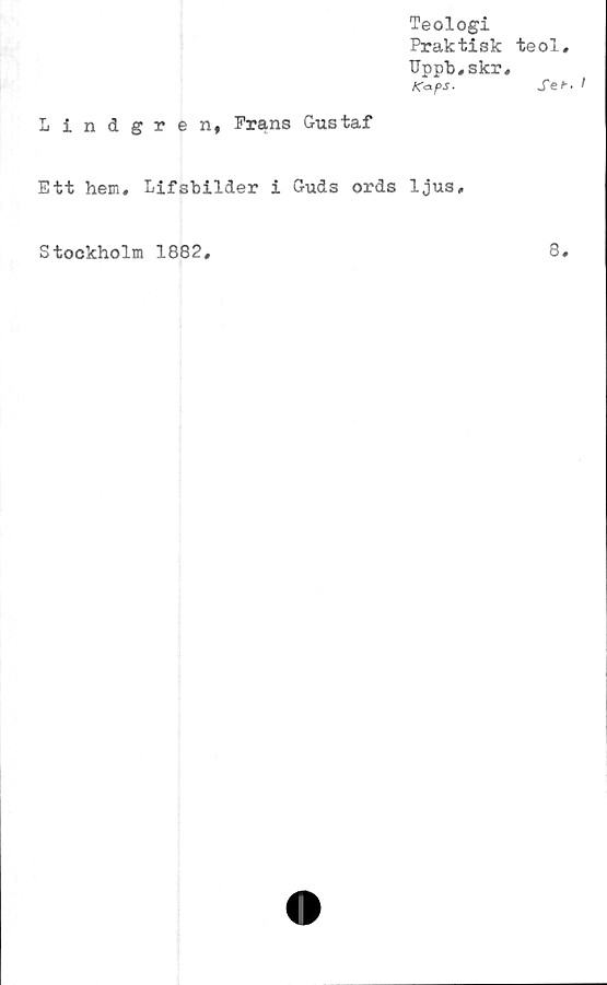  ﻿Teologi
Praktisk
Uppb,skr
KapS.
Lindgren, Frans Gustaf
Ett hem, Lifsbilder i Guds ords ljus.
teol
Se
Stockholm 1882
8