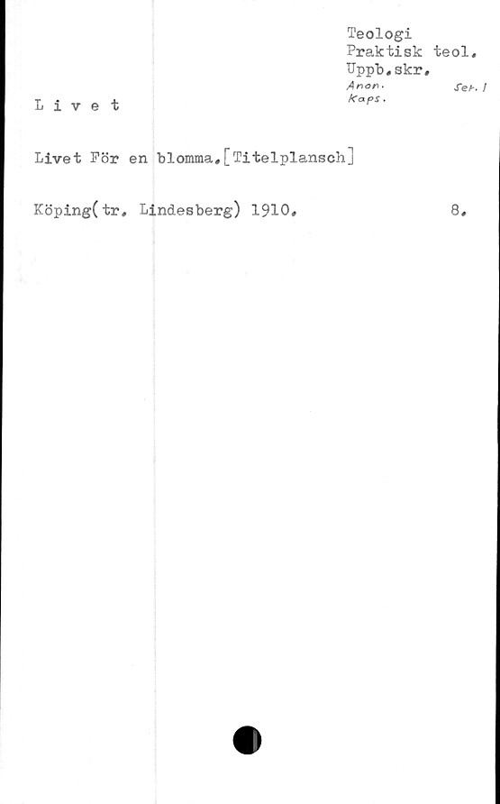  ﻿Livet
Teologi
Praktisk teol,
Uppb,skr,
Anor**	XeK /
kaps.
Livet För en blomma,[Titelplansch]
Köping(tr, Lindesberg) 1910,
8