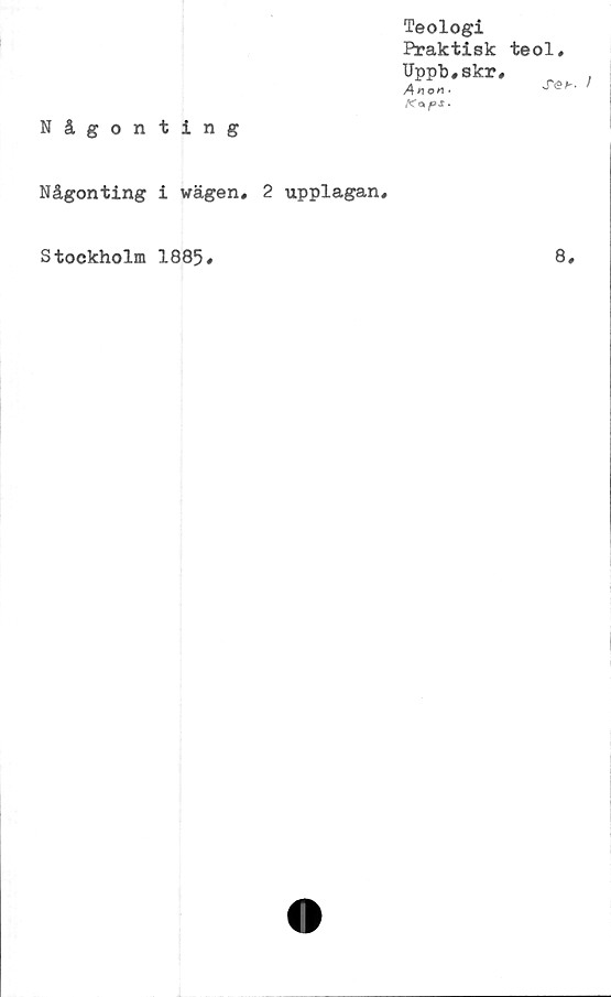  ﻿Teologi
Praktisk
TJppb.skr
Anon.
Kap Jf •
Någonting
Någonting i wägen, 2 upplagan.
teol,
S6b.
Stockholm 1885
8