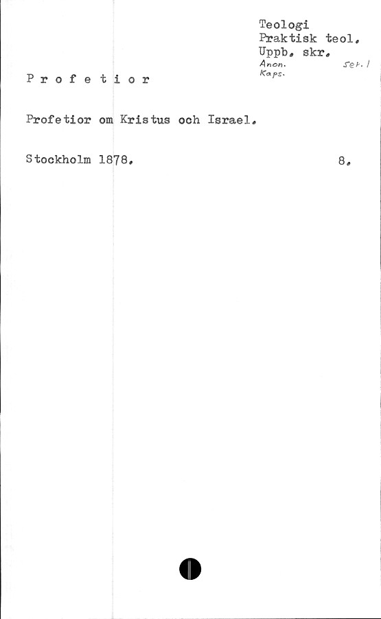  ﻿Profe tior
Teologi
Praktisk teol,
Uppb, skr,
Anon.	re/-.
Profetior om Kristus och Israel,
Stockholm 1878
8