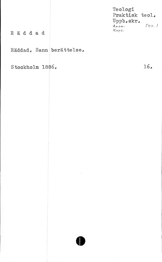  ﻿Rädd
Räddad*
a d
Teologi
Praktisk teol.
Uppb,skr,
A»o».	•Tek /
<OPJ.
Sann berättelse.
Stockholm 1886
16
