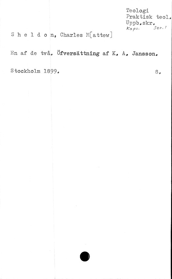  ﻿Teologi
Praktisk teol
Uppb,skr,
ko.pt.
Sheldon, Charles M[attew]
En af de två, Öfversättning af K, A, Jansson,
Stockholm 1899
8