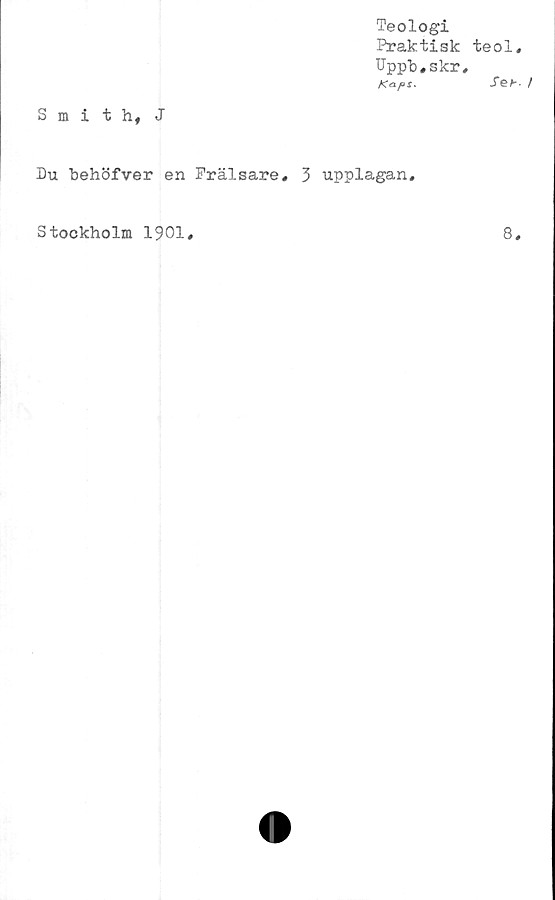  ﻿Smith, J
Teologi
Praktisk teol,
Uppb,skr,
Kaps,	Seb- /
Du behöfver en Frälsare, 3 upplagan.
Stockholm 1901,	8,
