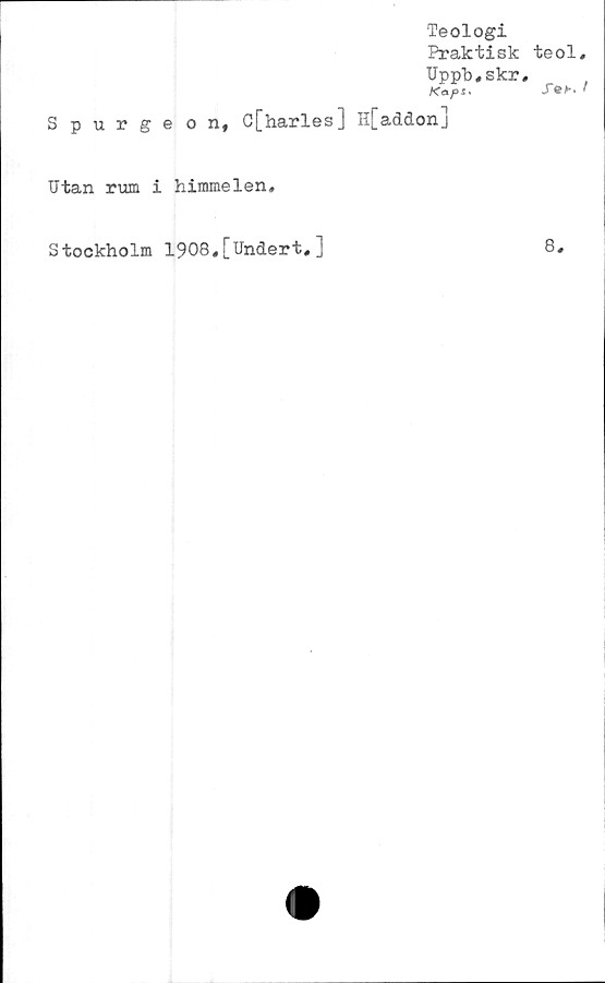  ﻿Teologi
Praktisk teol,
Uppb.skr,
. '
Spurgeon, C[harles] H[addonj
Utan rum i himmelen.
Stockholm 1908,[Undert,]	8.